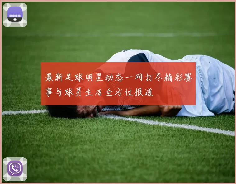 最新足球明星动态一网打尽精彩赛事与球员生活全方位报道