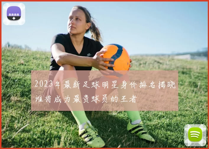 2023年最新足球明星身价排名揭晓谁将成为最贵球员的王者