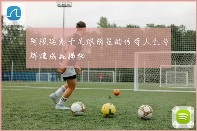 阿根廷秃子足球明星的传奇人生与辉煌成就揭秘