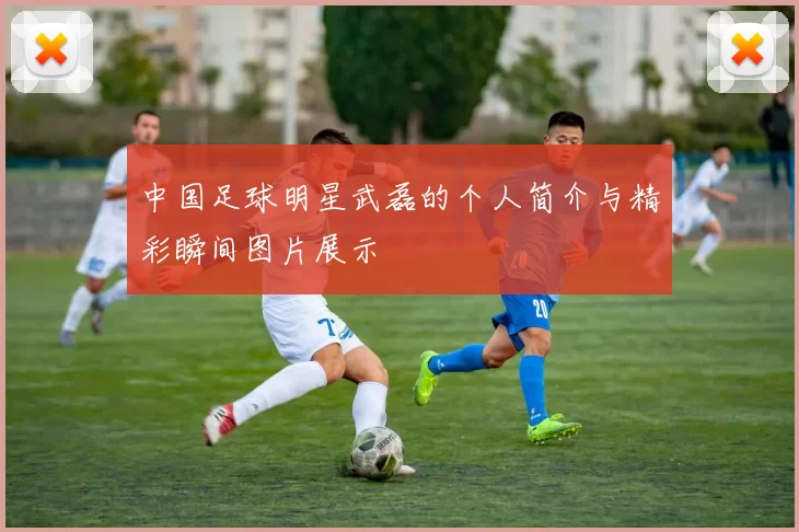 中国足球明星武磊的个人简介与精彩瞬间图片展示