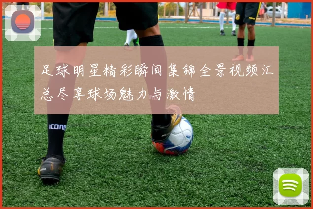 足球明星精彩瞬间集锦全景视频汇总尽享球场魅力与激情