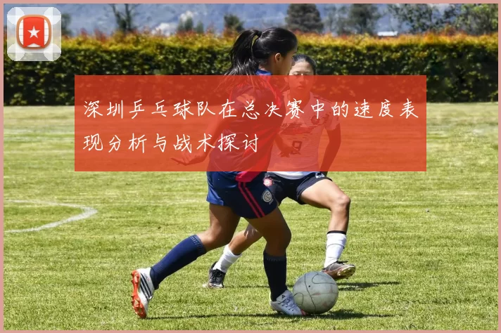 深圳乒乓球队在总决赛中的速度表现分析与战术探讨