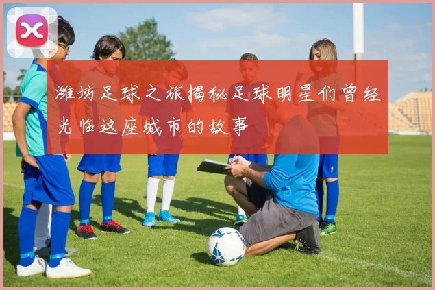 潍坊足球之旅揭秘足球明星们曾经光临这座城市的故事