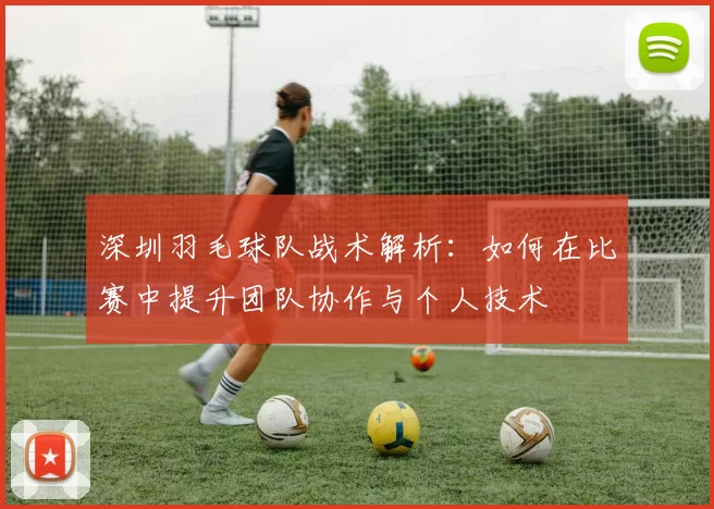 深圳羽毛球队战术解析：如何在比赛中提升团队协作与个人技术