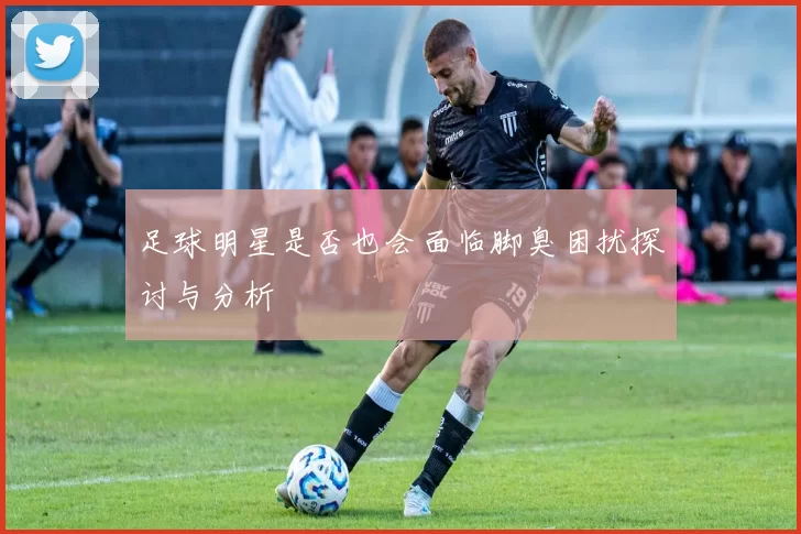 足球明星是否也会面临脚臭困扰探讨与分析