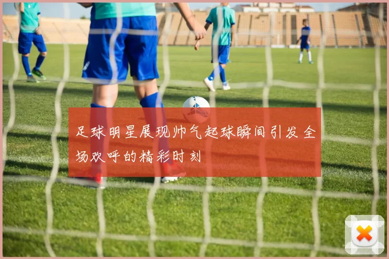 足球明星展现帅气起球瞬间引发全场欢呼的精彩时刻