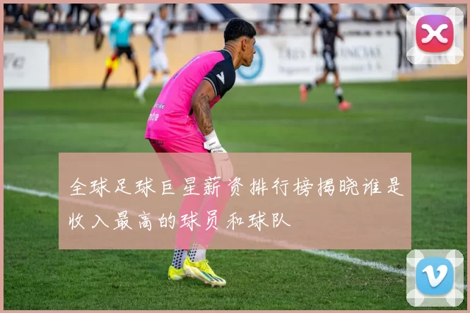 全球足球巨星薪资排行榜揭晓谁是收入最高的球员和球队