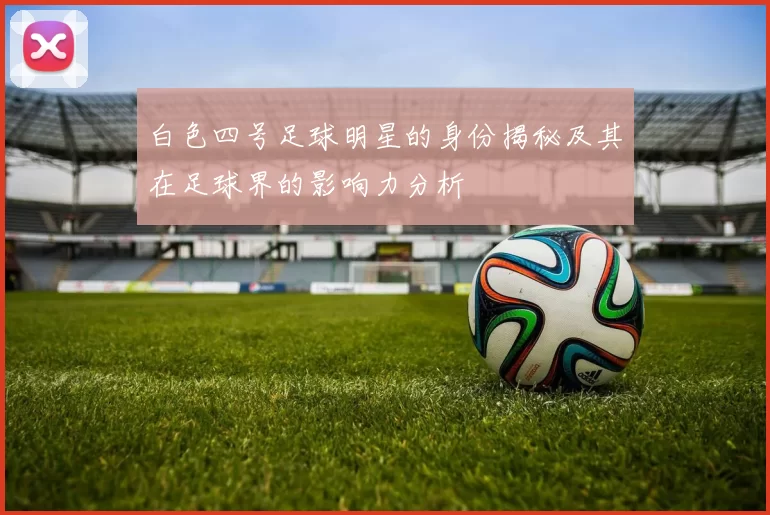 白色四号足球明星的身份揭秘及其在足球界的影响力分析