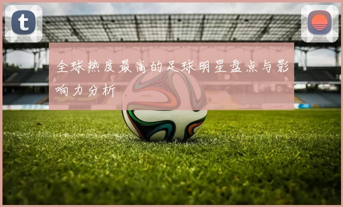 全球热度最高的足球明星盘点与影响力分析