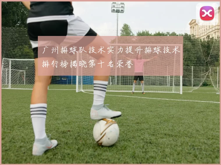 广州排球队技术实力提升排球技术排行榜揭晓第十名荣誉