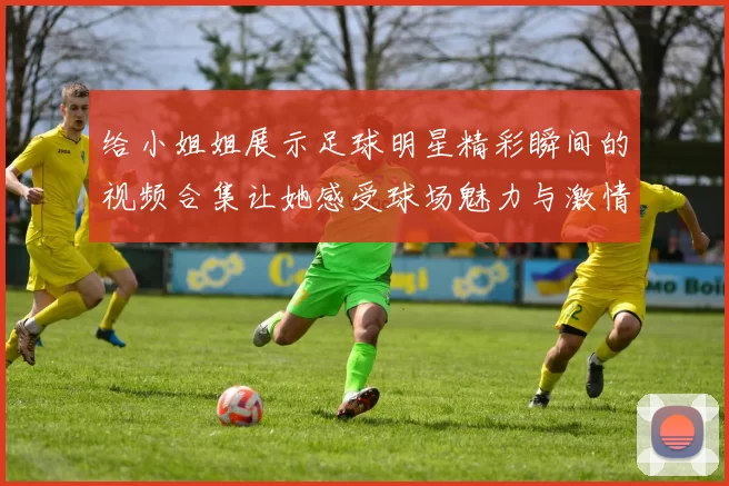 给小姐姐展示足球明星精彩瞬间的视频合集让她感受球场魅力与激情