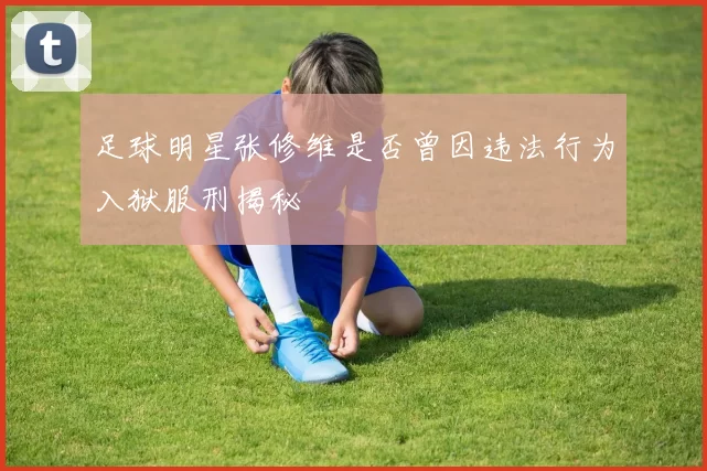 足球明星张修维是否曾因违法行为入狱服刑揭秘