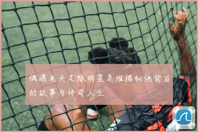 偶遇老头足球明星是谁揭秘他背后的故事与传奇人生