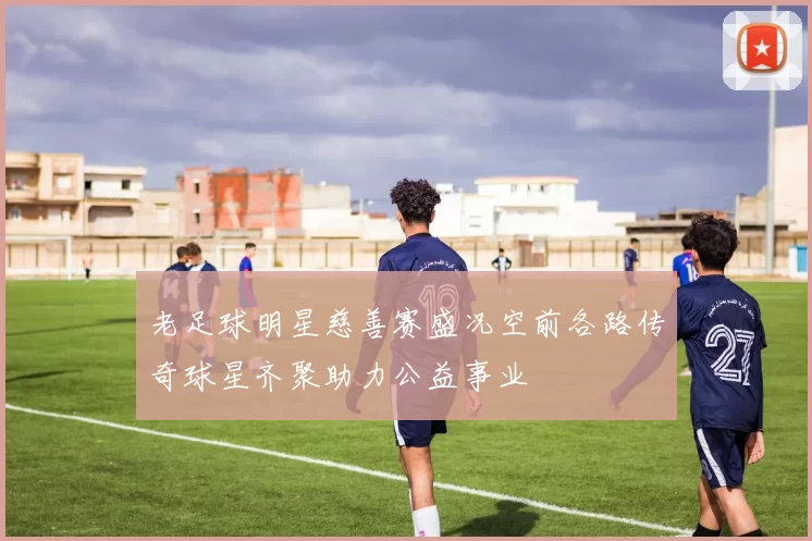 老足球明星慈善赛盛况空前各路传奇球星齐聚助力公益事业
