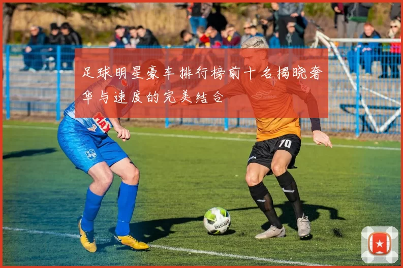 足球明星豪车排行榜前十名揭晓奢华与速度的完美结合