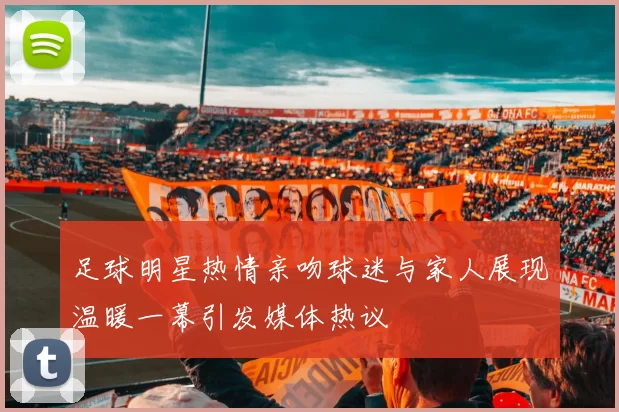 足球明星热情亲吻球迷与家人展现温暖一幕引发媒体热议