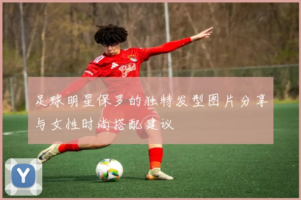 足球明星保罗的独特发型图片分享与女性时尚搭配建议