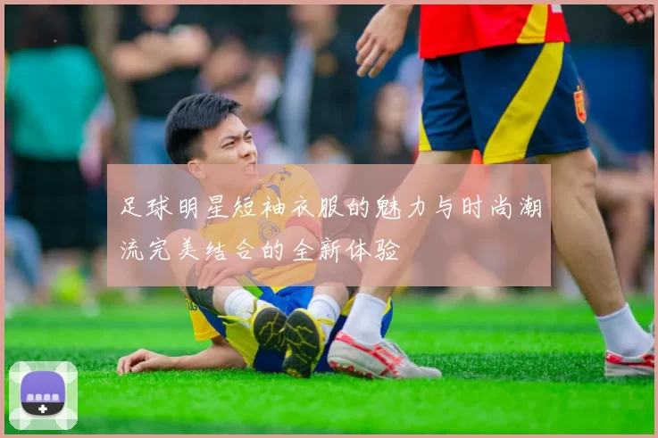 足球明星短袖衣服的魅力与时尚潮流完美结合的全新体验