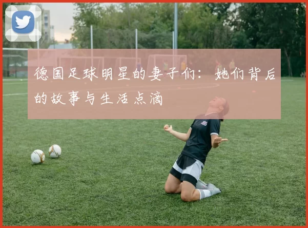 德国足球明星的妻子们：她们背后的故事与生活点滴