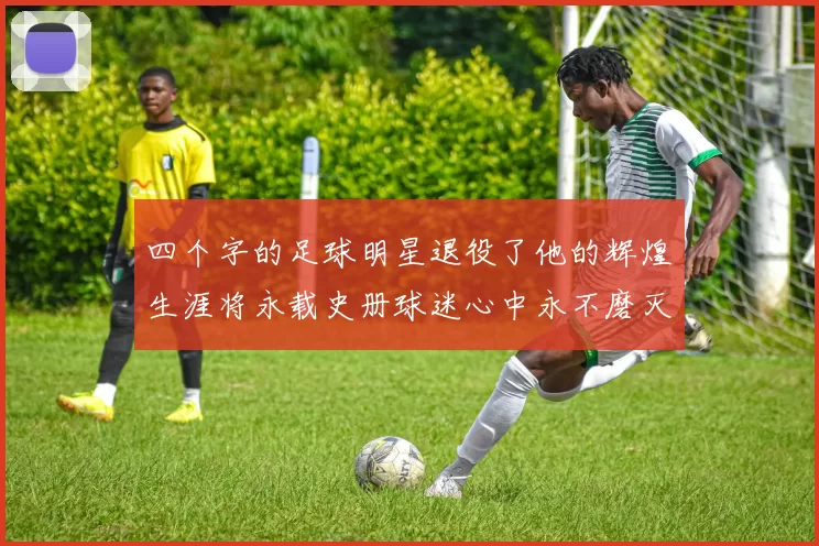 四个字的足球明星退役了他的辉煌生涯将永载史册球迷心中永不磨灭的记忆