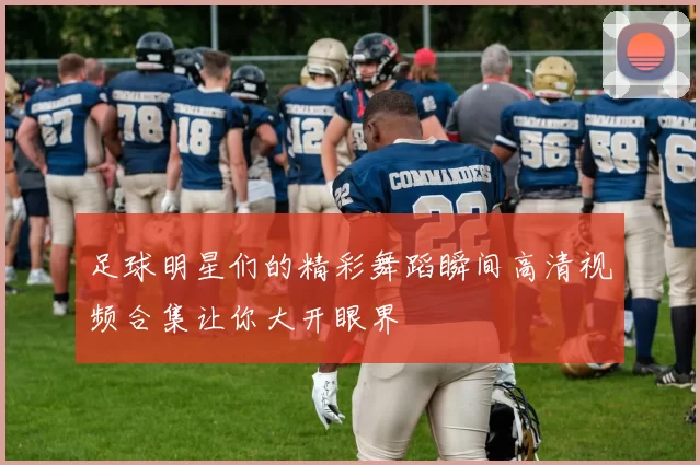 足球明星们的精彩舞蹈瞬间高清视频合集让你大开眼界