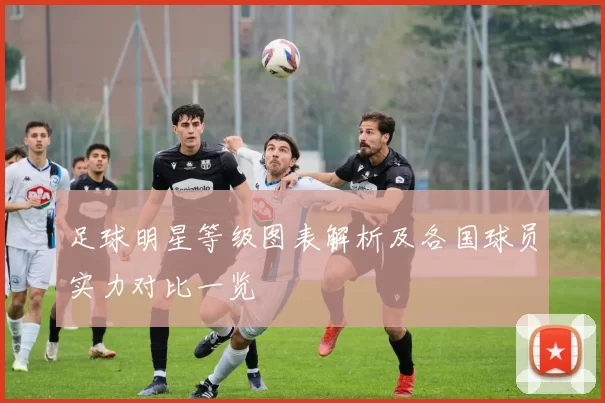 足球明星等级图表解析及各国球员实力对比一览