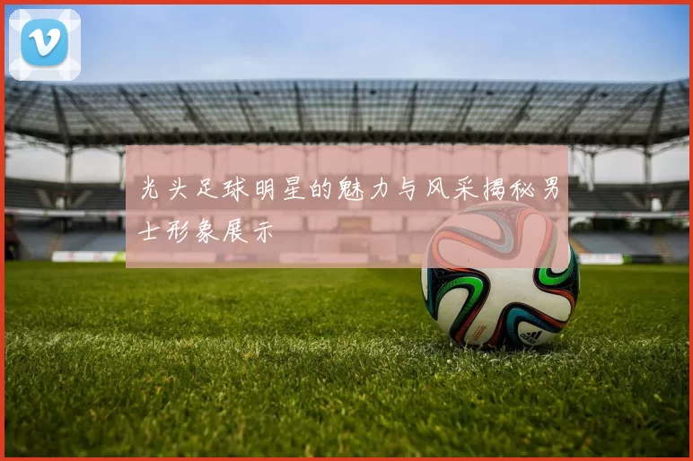 光头足球明星的魅力与风采揭秘男士形象展示