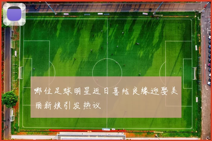 哪位足球明星近日喜结良缘迎娶美丽新娘引发热议