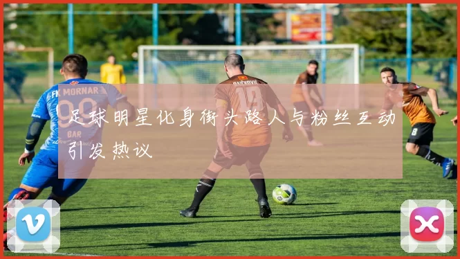 足球明星化身街头路人与粉丝互动引发热议