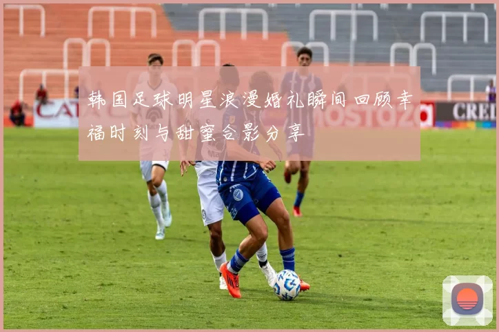 韩国足球明星浪漫婚礼瞬间回顾幸福时刻与甜蜜合影分享