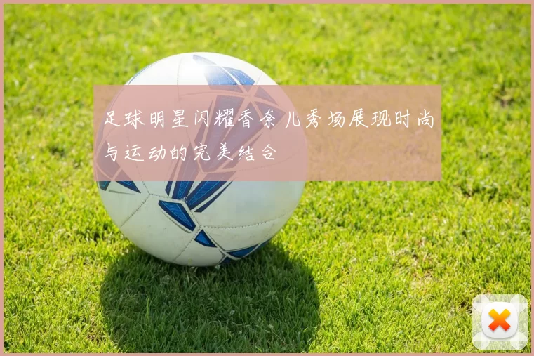 足球明星闪耀香奈儿秀场展现时尚与运动的完美结合