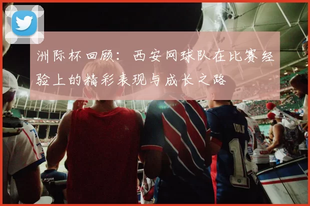 洲际杯回顾：西安网球队在比赛经验上的精彩表现与成长之路