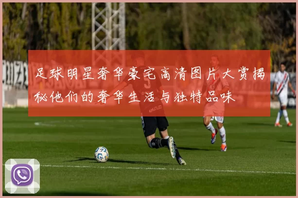足球明星奢华豪宅高清图片大赏揭秘他们的奢华生活与独特品味