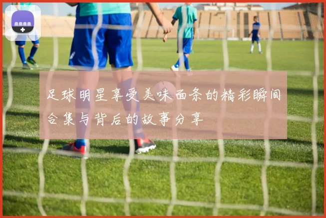 足球明星享受美味面条的精彩瞬间合集与背后的故事分享