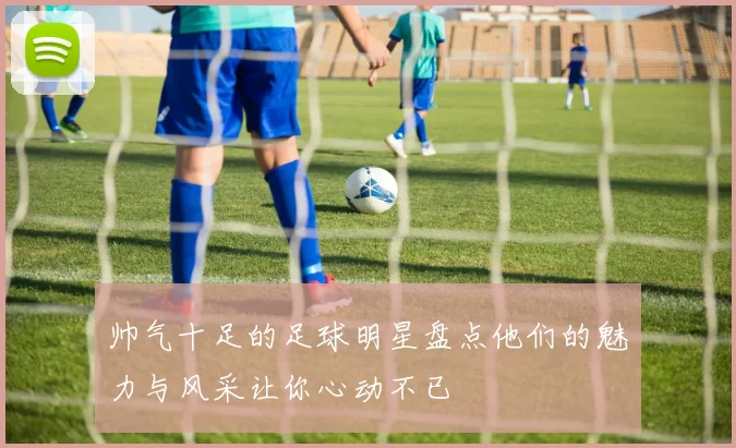 帅气十足的足球明星盘点他们的魅力与风采让你心动不已