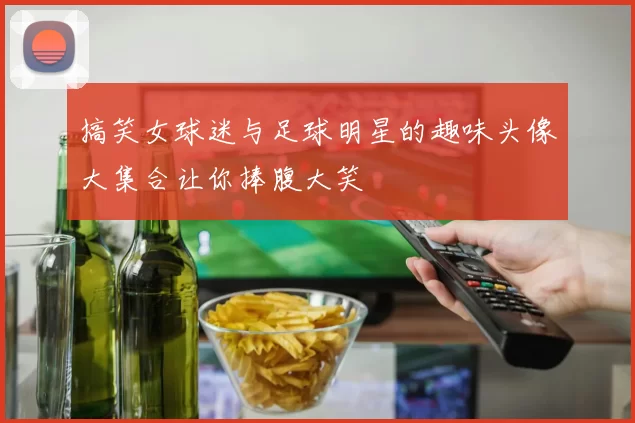 搞笑女球迷与足球明星的趣味头像大集合让你捧腹大笑