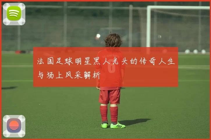 法国足球明星黑人光头的传奇人生与场上风采解析