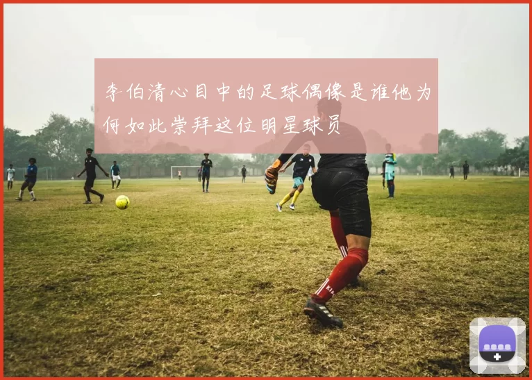 李伯清心目中的足球偶像是谁他为何如此崇拜这位明星球员