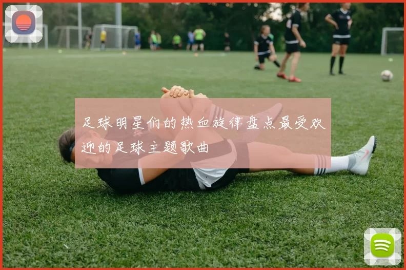 足球明星们的热血旋律盘点最受欢迎的足球主题歌曲