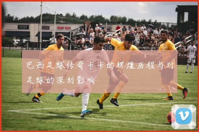 巴西足球传奇卡卡的辉煌历程与对足球的深刻影响