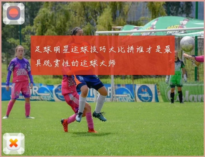 足球明星运球技巧大比拼谁才是最具观赏性的运球大师