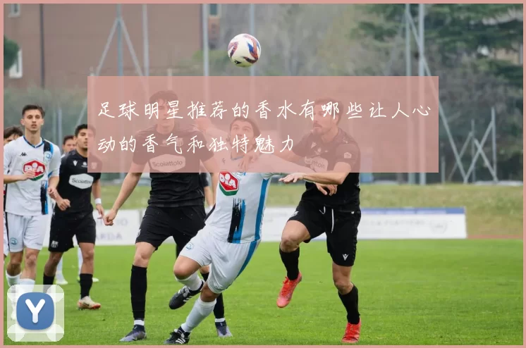 足球明星推荐的香水有哪些让人心动的香气和独特魅力