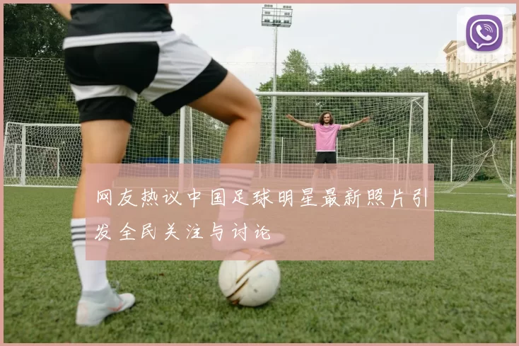 网友热议中国足球明星最新照片引发全民关注与讨论