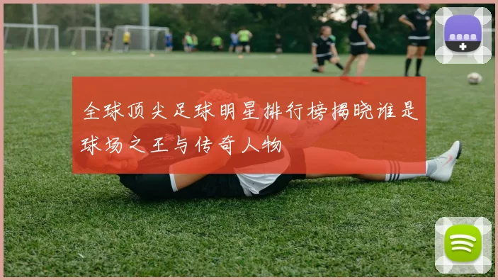 全球顶尖足球明星排行榜揭晓谁是球场之王与传奇人物