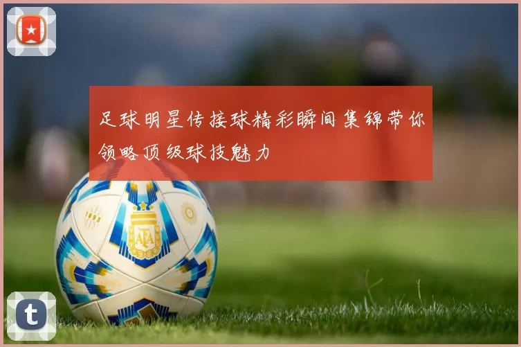 足球明星传接球精彩瞬间集锦带你领略顶级球技魅力