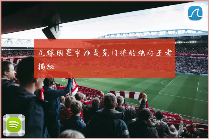 足球明星中谁是晃门将的绝对王者揭秘