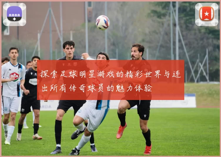 探索足球明星游戏的精彩世界与连出所有传奇球员的魅力体验