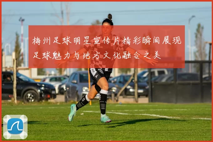 梅州足球明星宣传片精彩瞬间展现足球魅力与地方文化融合之美