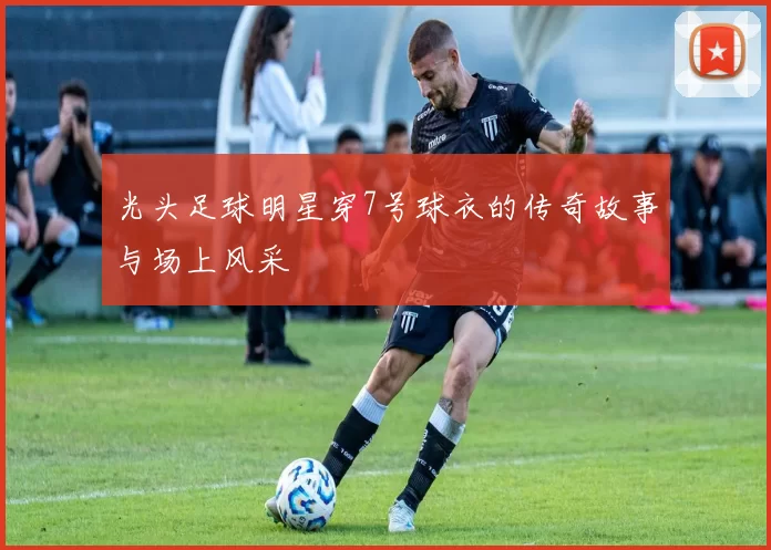 光头足球明星穿7号球衣的传奇故事与场上风采