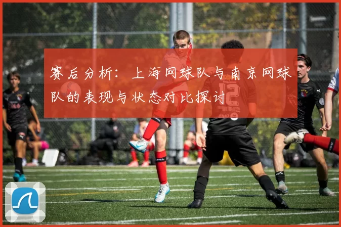 赛后分析：上海网球队与南京网球队的表现与状态对比探讨